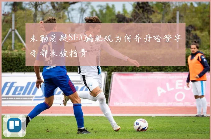 米勒质疑SGA骗犯规为何乔丹哈登字母都未被指责
