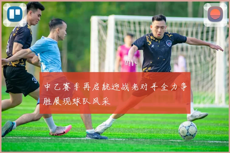 中乙赛季再启航迎战老对手全力争胜展现球队风采