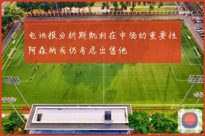 电讯报分析斯凯利在中场的重要性阿森纳或仍考虑出售他