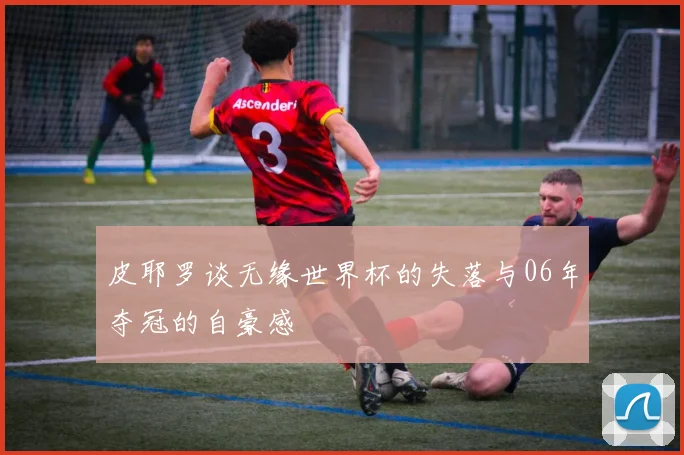 皮耶罗谈无缘世界杯的失落与06年夺冠的自豪感