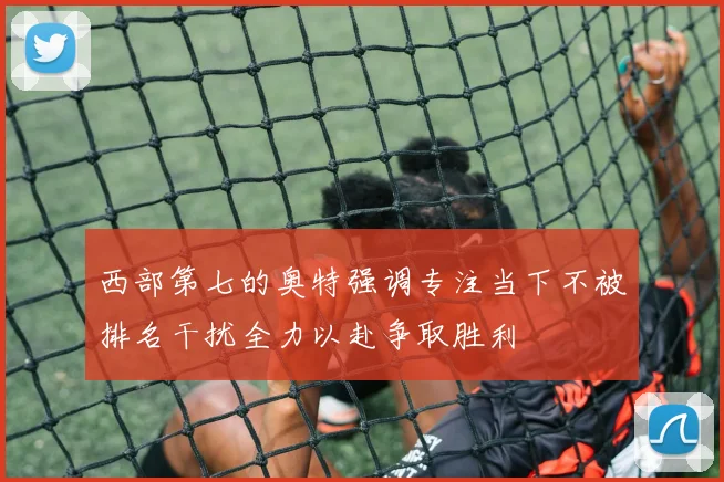 西部第七的奥特强调专注当下不被排名干扰全力以赴争取胜利