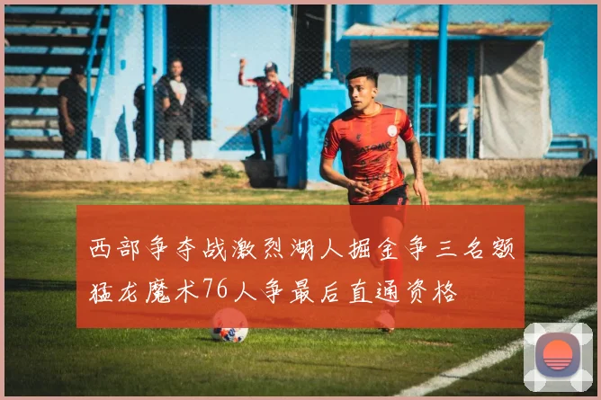 西部争夺战激烈湖人掘金争三名额猛龙魔术76人争最后直通资格