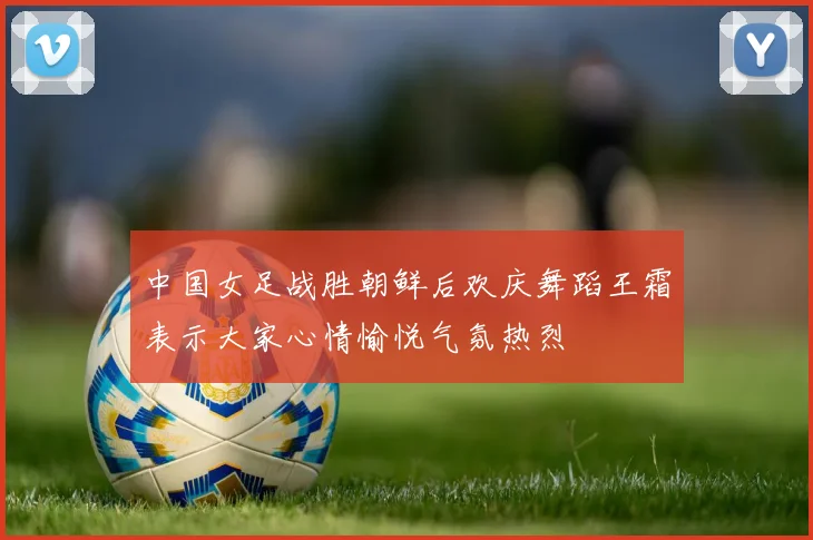 中国女足战胜朝鲜后欢庆舞蹈王霜表示大家心情愉悦气氛热烈