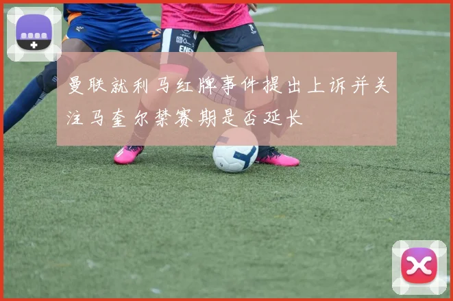 曼联就利马红牌事件提出上诉并关注马奎尔禁赛期是否延长