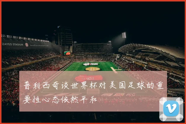 普利西奇谈世界杯对美国足球的重要性心态依然平和