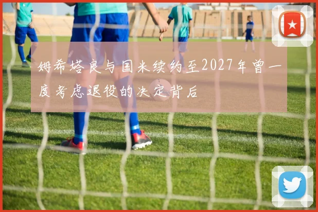 姆希塔良与国米续约至2027年曾一度考虑退役的决定背后
