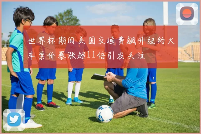 世界杯期间美国交通费飙升纽约火车票价暴涨超11倍引发关注