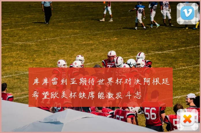 库库雷利亚期待世界杯对决阿根廷希望欧美杯缺席能激发斗志