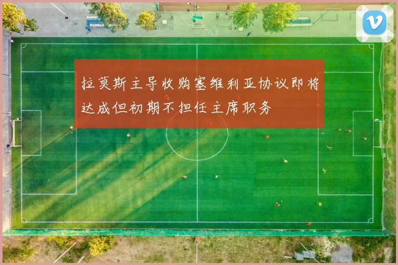 拉莫斯主导收购塞维利亚协议即将达成但初期不担任主席职务