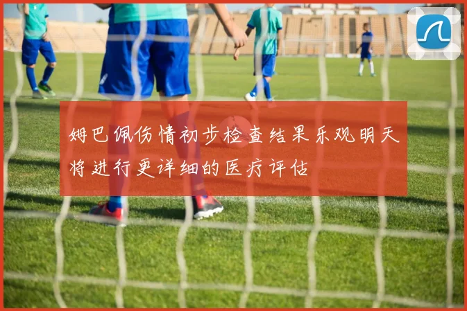 姆巴佩伤情初步检查结果乐观明天将进行更详细的医疗评估