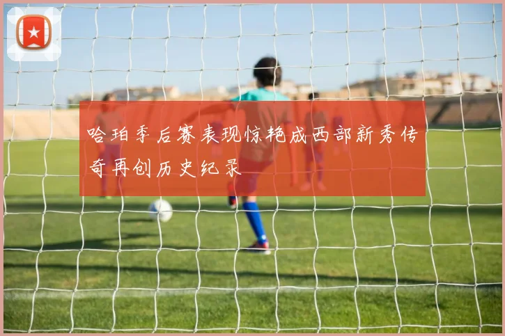 哈珀季后赛表现惊艳成西部新秀传奇再创历史纪录