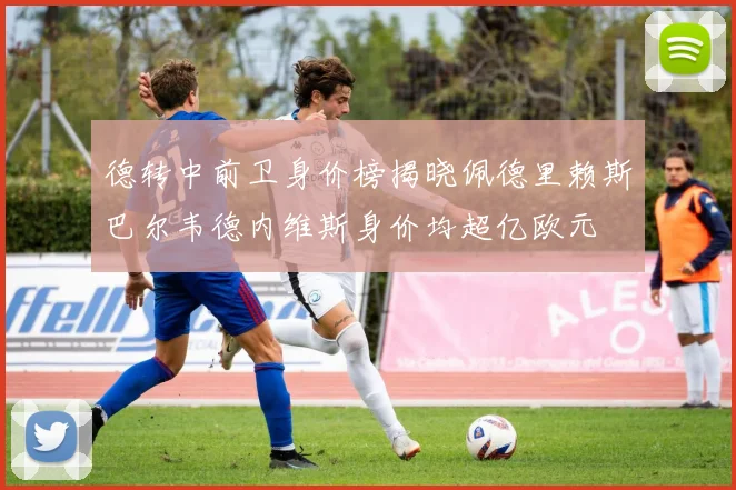 德转中前卫身价榜揭晓佩德里赖斯巴尔韦德内维斯身价均超亿欧元