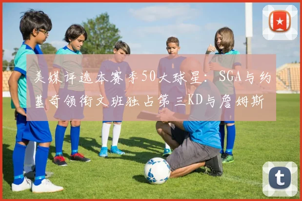 美媒评选本赛季50大球星：SGA与约基奇领衔文班独占第三KD与詹姆斯紧随其后